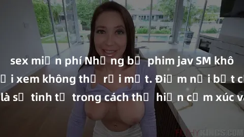 sex miễn phí Những bộ phim jav SM không che khiến người xem không thể rời mắt. Điểm nổi bật của thể loại này là sự tinh tế trong cách thể hiện cảm xúc và sự hấp dẫn của những cảnh quay.
