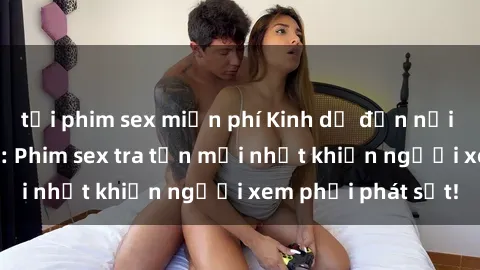 tải phim sex miễn phí Kinh dị đến nỗi không thể tin nổi: Phim sex tra tấn mới nhất khiến người xem phải phát sốt!