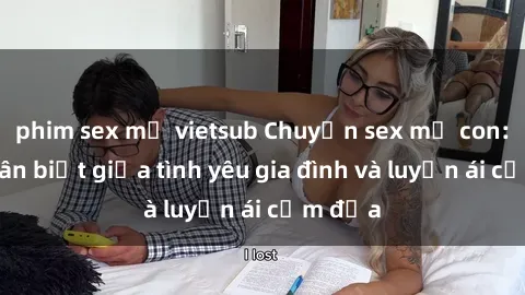 phim sex mỹ vietsub Chuyện sex mẹ con: Sự phân biệt giữa tình yêu gia đình và luyến ái cấm địa