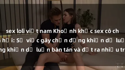 sex loli việt nam Khoảnh khắc sex cô cháu gây sốc trong xã hội: Sự việc gây chấn động khiến dư luận bàn tán và đặt ra nhiều tranh cãi.