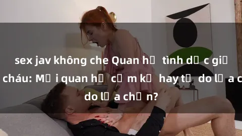 sex jav không che Quan hệ tình dục giữa ông cháu: Mối quan hệ cấm kỵ hay tự do lựa chọn?
