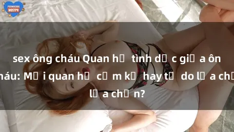 sex ông cháu Quan hệ tình dục giữa ông cháu: Mối quan hệ cấm kỵ hay tự do lựa chọn?