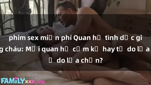 phim sex miễn phí Quan hệ tình dục giữa ông cháu: Mối quan hệ cấm kỵ hay tự do lựa chọn?