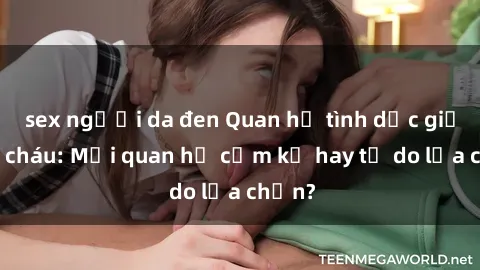 sex người da đen Quan hệ tình dục giữa ông cháu: Mối quan hệ cấm kỵ hay tự do lựa chọn?