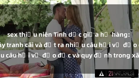 sex thiếu niên Tình dục giữa họ hàng: Những sự kiện gây tranh cãi và đặt ra nhiều câu hỏi về đạo đức và quy định trong xã hội.