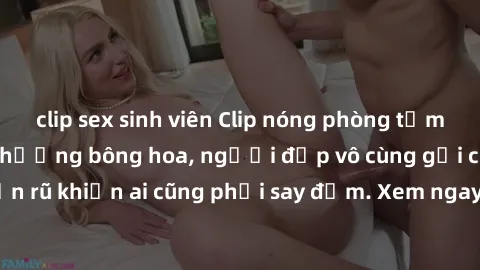 clip sex sinh viên Clip nóng phòng tắm: Hít thở nồng nàn hương bông hoa, người đẹp vô cùng gợi cảm và quyến rũ khiến ai cũng phải say đắm. Xem ngay để trải nghiệm điều đặc biệt!
