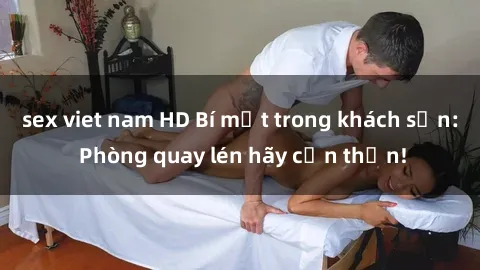 sex viet nam HD Bí mật trong khách sạn: Phòng quay lén hãy cẩn thận!