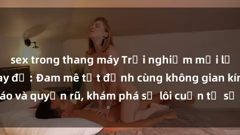 sex trong thang máy Trải nghiệm mới lạ với sex phòng thay đồ: Đam mê tột đỉnh cùng không gian kín đáo và quyến rũ, khám phá sự lôi cuốn từ sự hấp dẫn của nơi này.
