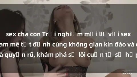 sex cha con Trải nghiệm mới lạ với sex phòng thay đồ: Đam mê tột đỉnh cùng không gian kín đáo và quyến rũ, khám phá sự lôi cuốn từ sự hấp dẫn của nơi này.