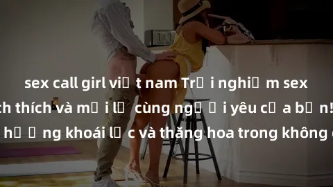 sex call girl việt nam Trải nghiệm sex phòng tắm đầy kích thích và mới lạ cùng người yêu của bạn! Tận hưởng khoái lạc và thăng hoa trong không gian tắm ấm áp và gợi cảm.