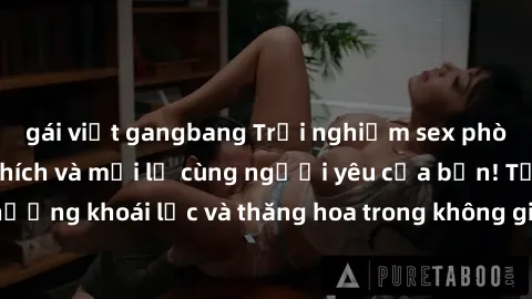 gái việt gangbang Trải nghiệm sex phòng tắm đầy kích thích và mới lạ cùng người yêu của bạn! Tận hưởng khoái lạc và thăng hoa trong không gian tắm ấm áp và gợi cảm.
