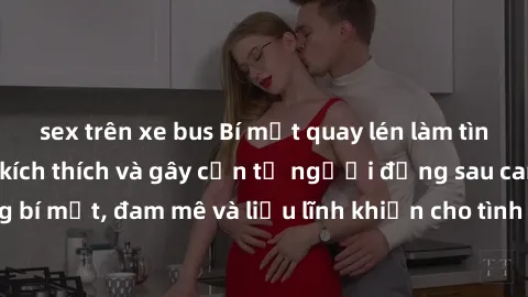 sex trên xe bus Bí mật quay lén làm tình: Câu chuyện đầy kích thích và gây cấn từ người đứng sau camera. Hành động bí mật, đam mê và liều lĩnh khiến cho tình yêu trở nên mãnh liệt hơn bao giờ hết.