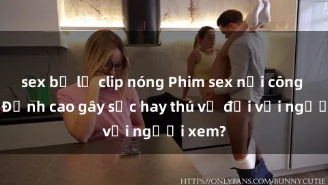 sex bị lộ clip nóng Phim sex nơi công cộng: Đỉnh cao gây sốc hay thú vị đối với người xem?
