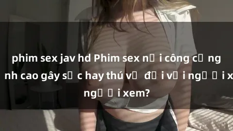 phim sex jav hd Phim sex nơi công cộng: Đỉnh cao gây sốc hay thú vị đối với người xem?