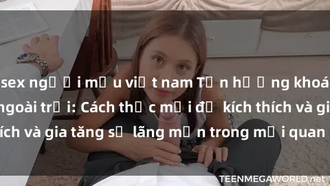 sex người mẫu việt nam Tận hưởng khoái cảm với sex ngoài trời: Cách thức mới để kích thích và gia tăng sự lãng mạn trong mối quan hệ của bạn!