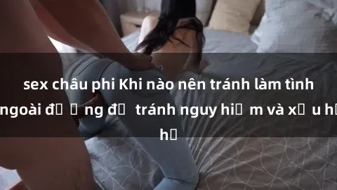 sex châu phi Khi nào nên tránh làm tình ngoài đường để tránh nguy hiểm và xấu hổ