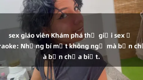 sex giáo viên Khám phá thế giới sex ở quán karaoke: Những bí mật không ngờ mà bạn chưa biết.