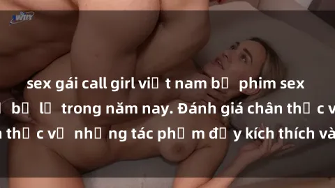 sex gái call girl việt nam bộ phim sex  đáng xem không thể bỏ lỡ trong năm nay. Đánh giá chân thực về những tác phẩm đầy kích thích và hấp dẫn này.