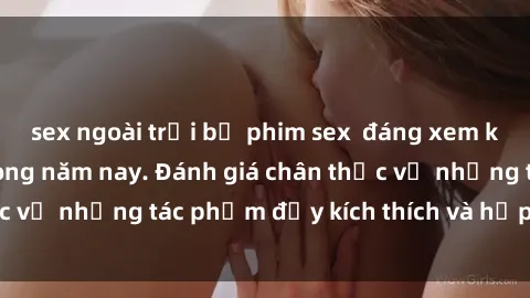 sex ngoài trời bộ phim sex  đáng xem không thể bỏ lỡ trong năm nay. Đánh giá chân thực về những tác phẩm đầy kích thích và hấp dẫn này.