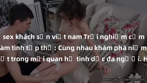 sex khách sạn việt nam Trải nghiệm cảm xúc mới mẻ với làm tình tập thể: Cùng nhau khám phá niềm vui và sự mãnh liệt trong mối quan hệ tình dục đa người. Hãy thử ngay để biết cảm giác thú vị này!