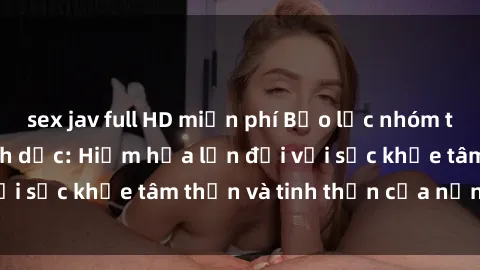 sex jav full HD miễn phí Bạo lực nhóm trong các hành vi tình dục: Hiểm họa lớn đối với sức khỏe tâm thần và tinh thần của nạn nhân.