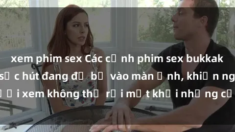 xem phim sex Các cảnh phim sex bukkake hấp dẫn và đầy sức hút đang đổ bộ vào màn ảnh, khiến người xem không thể rời mắt khỏi những cảnh quay đầy kích thích.