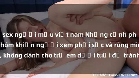 sex người mẫu việt nam Những cảnh phim sex bạo dâm nhóm khiến người xem phải sốc và rùng mình, không dành cho trẻ em dưới tuổi để tránh ảnh hưởng tiêu cực.