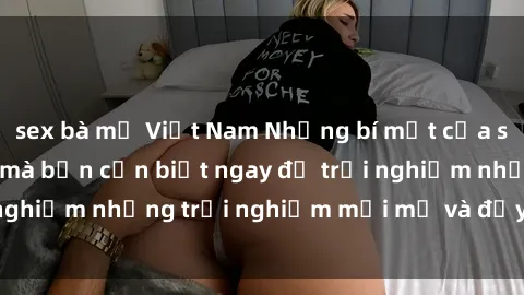 sex bà mẹ Việt Nam Những bí mật của sex nhóm không che mà bạn cần biết ngay để trải nghiệm những trải nghiệm mới mẻ và đầy kích thích.