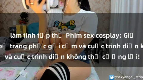 làm tình tập thể Phim sex cosplay: Giấc mơ  cùng những bộ trang phục gợi cảm và cuộc trình diễn không thể cưỡng lại!