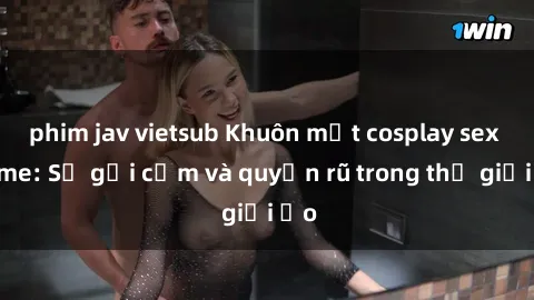 phim jav vietsub Khuôn mặt cosplay sex anime: Sự gợi cảm và quyến rũ trong thế giới ảo