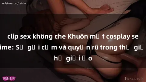 clip sex không che Khuôn mặt cosplay sex anime: Sự gợi cảm và quyến rũ trong thế giới ảo