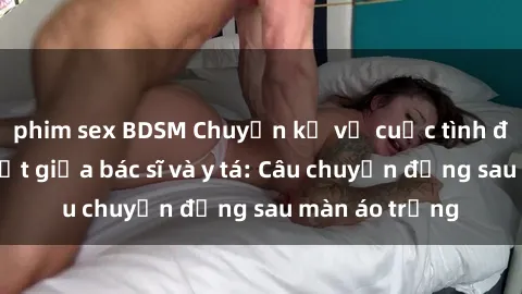 phim sex BDSM Chuyện kể về cuộc tình đầy nhiệt huyết giữa bác sĩ và y tá: Câu chuyện đằng sau màn áo trắng
