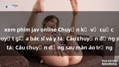 xem phim jav online Chuyện kể về cuộc tình đầy nhiệt huyết giữa bác sĩ và y tá: Câu chuyện đằng sau màn áo trắng