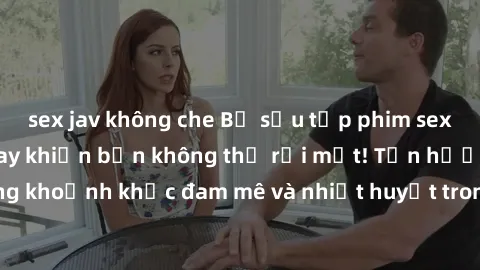 sex jav không che Bộ sưu tập phim sex Mỹ hot nhất năm nay khiến bạn không thể rời mắt! Tận hưởng những khoảnh khắc đam mê và nhiệt huyết trong các tác phẩm nóng bỏng này!