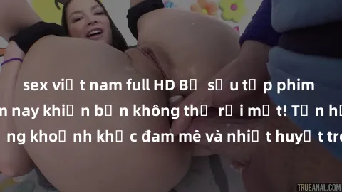 sex việt nam full HD Bộ sưu tập phim sex Mỹ hot nhất năm nay khiến bạn không thể rời mắt! Tận hưởng những khoảnh khắc đam mê và nhiệt huyết trong các tác phẩm nóng bỏng này!