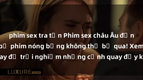 phim sex tra tấn Phim sex châu Âu đỉnh cao: Top những bộ phim nóng bỏng không thể bỏ qua! Xem ngay để trải nghiệm những cảnh quay đầy kích thích và cuồng nhiệt.