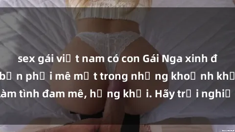 sex gái việt nam có con Gái Nga xinh đẹp, tài năng khiến bạn phải mê mệt trong những khoảnh khắc làm tình đam mê, hứng khởi. Hãy trải nghiệm cùng họ ngay hôm nay!