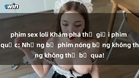 phim sex loli Khám phá thế giới phim sex ngoại quốc: Những bộ phim nóng bỏng không thể bỏ qua!