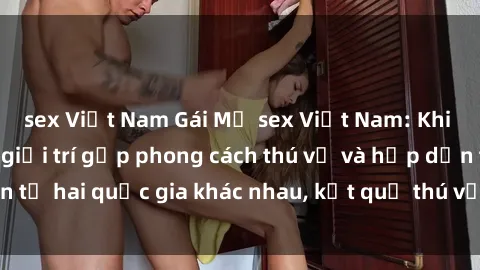 sex Việt Nam Gái Mỹ sex Việt Nam: Khi nền công nghiệp giải trí gặp phong cách thú vị và hấp dẫn từ hai quốc gia khác nhau, kết quả thú vị không thể bỏ qua.