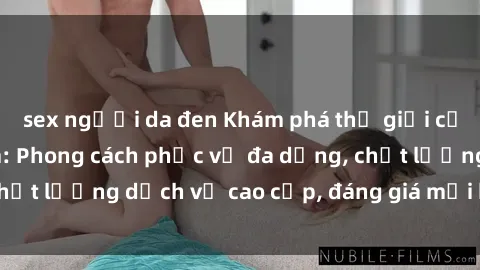 sex người da đen Khám phá thế giới của gái gọi Việt Nam: Phong cách phục vụ đa dạng, chất lượng dịch vụ cao cấp, đáng giá mọi khoản chi phí