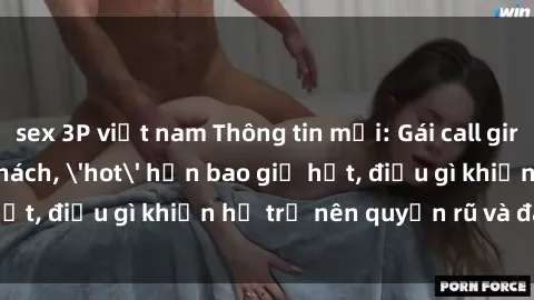 sex 3P việt nam Thông tin mới: Gái call girl Việt Nam đắt khách, 'hot' hơn bao giờ hết, điều gì khiến họ trở nên quyến rũ và đáng chú ý?