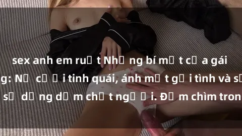 sex anh em ruột Những bí mật của gái Việt Nam dâm đãng: Nụ cười tinh quái, ánh mắt gợi tình và sự dụng dẫm chết người. Đắm chìm trong vòng xoay đam mê!