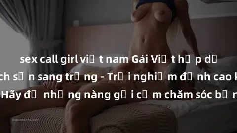 sex call girl việt nam Gái Việt hấp dẫn làm tình tại khách sạn sang trọng - Trải nghiệm đỉnh cao không thể bỏ lỡ! Hãy để những nàng gợi cảm chăm sóc bạn và mang đến cho bạn những phút giây đê mê không