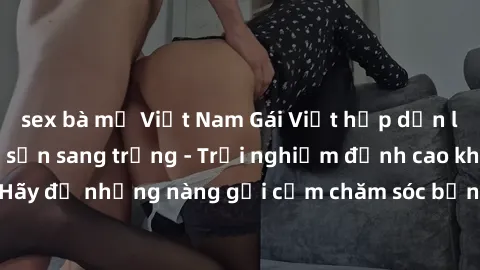 sex bà mẹ Việt Nam Gái Việt hấp dẫn làm tình tại khách sạn sang trọng - Trải nghiệm đỉnh cao không thể bỏ lỡ! Hãy để những nàng gợi cảm chăm sóc bạn và mang đến cho bạn những phút giây đê mê không thể