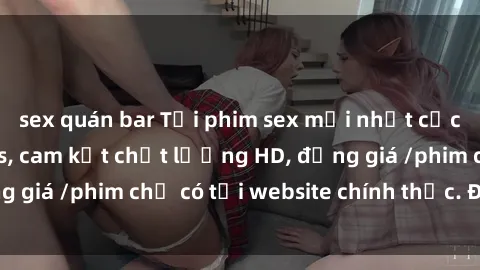 sex quán bar Tải phim sex mới nhất cực nhanh không virus, cam kết chất lượng HD, đồng giá /phim chỉ có tại website chính thức. Đặt ngay!