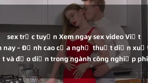 sex trực tuyến Xem ngay sex video Việt Nam hot nhất hiện nay – Đỉnh cao của nghệ thuật diễn xuất và đạo diễn trong ngành công nghiệp phim người lớn tại đây!