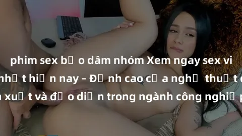 phim sex bạo dâm nhóm Xem ngay sex video Việt Nam hot nhất hiện nay – Đỉnh cao của nghệ thuật diễn xuất và đạo diễn trong ngành công nghiệp phim người lớn tại đây!