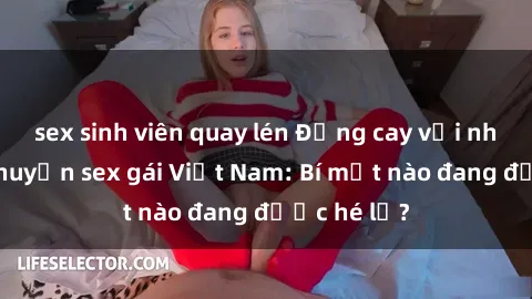 sex sinh viên quay lén Đắng cay với những câu chuyện sex gái Việt Nam: Bí mật nào đang được hé lộ?