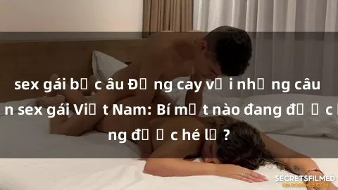 sex gái bắc âu Đắng cay với những câu chuyện sex gái Việt Nam: Bí mật nào đang được hé lộ?