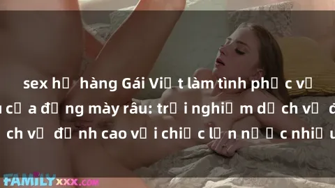 sex họ hàng Gái Việt làm tình phục vụ nhu cầu hàng đầu của đấng mày râu: trải nghiệm dịch vụ đỉnh cao với chiếc lồn nước nhiều và ngọt ngào.